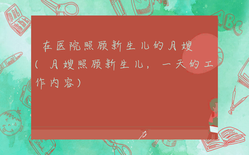 在医院照顾新生儿的月嫂 (月嫂照顾新生儿,一天的工作内容)
